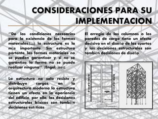 CONSIDERACIONES PARA SU
IMPLEMENTACION
‘’De las condiciones necesarias
para la existencia de las formas
materiales,[…] la estructura es la
más importante. Sin estructura
portante, las formas materiales no
se pueden garantizar y si no se
garantiza la forma no se puede
realizar ninguna’’. (Engel, 2001).
La estructura no solo resiste y
distribuye cargas, en la
arquitectura moderna la estructura
tienen un efecto en la apariencia
del edificio, por ello, las decisiones
estructurales básicas son también
decisiones estéticas.
3
El arreglo de las columnas o las
paredes de carga tiene un efecto
decisivo en el diseño de los cuartos
y las decisiones estructurales son
también decisiones de diseño.
 
