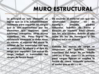 MURO ESTRUCTURAL
Lo principal en este elemento, es
lograr que se a lo suficientemente
resistente para soportar las cargas
que le son transmitidas por los
elementos que soportan, como
cubiertas, entrepisos, otros muros
superiores, etc. Para lograr la
resistencia necesaria se debe tener
en cuenta, el espesor del muro, la
calidad de los materiales con que
se construye, la altura y el tipo de
carga que soportará. Los muros de
carga reciben y transmiten las
cargas de forma lineal.
De acuerdo al material con que son
construidos, pueden ser de
hormigón armado, piedras
naturales, ladrillos de barro y
bloques de mortero. Estos últimos
son los más usados, debido al alto
costo de los de hormigón, y las
piedras están en desuso.
Cuando los muros de carga se
construyen de ladrillos, tienen
espesores del largo de un ladrillo
(citarón), o sea, unos 0,25 m, aunque
para cargas ligeras se emplea la
forma de citara, teniendo entonces
el ancho que es de 0,12 m..
30
 