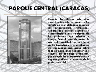 PARQUE CENTRAL (CARACAS)
Durante los últimos seis años
aproximadamente, el complejo ha
sufrido un gran deterioro social en
su infraestructura. Filtraciones,
cámaras de seguridad inservibles y
escasa limpieza son sólo algunos de
los problemas que afectan a
Parque Central, esto sin contar la
casi nula cantidad de extintores
contra incendios y la gran situación
de inseguridad que azota sobre
todo en los rincones más solitarios y
oscuros del complejo urbanístico,
por ejemplo los estacionamientos y
algunos pasillos con poca luz de la
parte comercial.
34
 