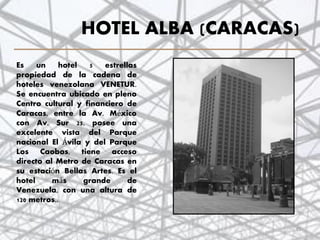 HOTEL ALBA (CARACAS)
Es un hotel 5 estrellas
propiedad de la cadena de
hoteles venezolana VENETUR.
Se encuentra ubicado en pleno
Centro cultural y financiero de
Caracas, entre la Av. México
con Av. Sur 25, posee una
excelente vista del Parque
nacional El Ávila y del Parque
Los Caobos, tiene acceso
directo al Metro de Caracas en
su estación Bellas Artes. Es el
hotel más grande de
Venezuela, con una altura de
120 metros..
35
 