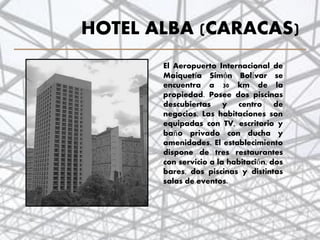 HOTEL ALBA (CARACAS)
El Aeropuerto Internacional de
Maiquetía Simón Bolívar se
encuentra a 30 km de la
propiedad. Posee dos piscinas
descubiertas y centro de
negocios. Las habitaciones son
equipadas con TV, escritorio y
baño privado con ducha y
amenidades. El establecimiento
dispone de tres restaurantes
con servicio a la habitación, dos
bares, dos piscinas y distintas
salas de eventos.
36
 