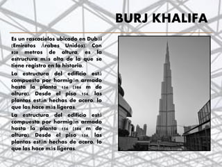 BURJ KHALIFA
Es un rascacielos ubicado en Dubái
(Emiratos Árabes Unidos). Con
828 metros de altura, es la
estructura más alta de la que se
tiene registro en la historia.
La estructura del edificio está
compuesta por hormigón armado
hasta la planta 156 (586 m de
altura). Desde el piso 156, las
plantas están hechas de acero, lo
que las hace más ligeras.
La estructura del edificio está
compuesta por hormigón armado
hasta la planta 156 (586 m de
altura). Desde el piso 156, las
plantas están hechas de acero, lo
que las hace más ligeras.
38
 