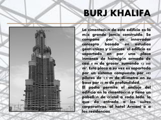 BURJ KHALIFA
La cimentación de este edificio es la
más grande jamás construida. Se
compone por un innovador
concepto basado en estudios
geotécnicos y sísmicos: el edificio es
soportado en por una placa
inmensa de hormigón armado de
casi 4 m de grosor, sumando 12 500
m³. Esta placa a su vez es soportada
por un sistema compuesto por 192
pilotes de 1,5 m de diámetro en su
base por 43 m de profundidad.
El podio permite el anclaje del
edificio en la cimentación y tiene un
pabellón de cristal a cada lado, lo
que da entrada a las suites
corporativas, al hotel Armani o a
las residencias.
39
 