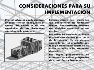 CONSIDERACIONES PARA SU
IMPLEMENTACION
Una estructura no puede diseñarse
sin saber conocer los requisitos de
apoyos del edificio y sin una
apreciación de las limitaciones
mecánicas de la estructura.
Semejantemente los arquitectos
que abandonaron las tendencias
clásicas, frecuentemente imponen
una disciplina estructural en sus
estéticas.
Los estilos ha dominado el diseño
arquitectónico durante gran parte
de la historia. No es siempre
apreciado por los arquitectos que
la regla proporcional directa de los
estilos no aplica a las estructuras
diseñadas.
Las reglas proporcionales de
estructuras no existen y dependen
de su uso. (Gero y Cowan, 1976)
4
 