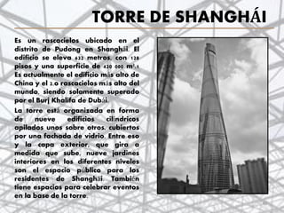 TORRE DE SHANGHÁI
Es un rascacielos ubicado en el
distrito de Pudong en Shanghái. El
edificio se eleva 632 metros, con 128
pisos y una superficie de 420 000 m².1
Es actualmente el edificio más alto de
China y el 2.o rascacielos más alto del
mundo, siendo solamente superado
por el Burj Khalifa de Dubái.
La torre está organizada en forma
de nueve edificios cilíndricos
apilados unos sobre otros, cubiertos
por una fachada de vidrio. Entre eso
y la capa exterior, que gira a
medida que sube, nueve jardines
interiores en los diferentes niveles
son el espacio público para los
residentes de Shanghái. También
tiene espacios para celebrar eventos
en la base de la torre.
40
 