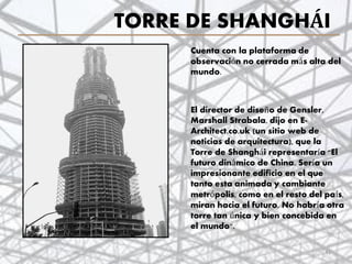 TORRE DE SHANGHÁI
41
Cuenta con la plataforma de
observación no cerrada más alta del
mundo.
El director de diseño de Gensler,
Marshall Strabala, dijo en E-
Architect.co.uk (un sitio web de
noticias de arquitectura), que la
Torre de Shanghái representaría "El
futuro dinámico de China. Sería un
impresionante edificio en el que
tanto esta animada y cambiante
metrópolis, como en el resto del país,
miran hacia el futuro. No habría otra
torre tan única y bien concebida en
el mundo".
 