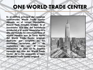 ONE WORLD TRADE CENTER
Es el edificio principal del complejo
reconstruido World Trade Center
ubicado en el Lower Manhattan,
Nueva York (Estados Unidos). Es el
rascacielos más alto del hemisferio
occidental y el sexto rascacielos más
alto del mundo. La estructura tiene el
mismo nombre que la Torre Norte
del World Trade Center original,
destruida por completo en los
atentados terroristas del 11 de
septiembre de 2001. El nuevo
rascacielos se alza en la esquina
noroeste del sitio del World Trade
Center, de 6,5 ha, ocupando el lugar
del World Trade Center original
42
 