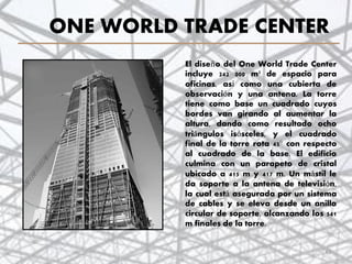 ONE WORLD TRADE CENTER
El diseño del One World Trade Center
incluye 242 000 m² de espacio para
oficinas, así como una cubierta de
observación y una antena. La torre
tiene como base un cuadrado cuyos
bordes van girando al aumentar la
altura, dando como resultado ocho
triángulos isósceles, y el cuadrado
final de la torre rota 45° con respecto
al cuadrado de la base. El edificio
culmina con un parapeto de cristal
ubicado a 415 m y 417 m. Un mástil le
da soporte a la antena de televisión,
la cual está asegurada por un sistema
de cables y se eleva desde un anillo
circular de soporte, alcanzando los 541
m finales de la torre.
43
 