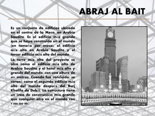 ABRAJ AL BAIT
Es un conjunto de edificios ubicado
en el centro de la Meca, en Arabia
Saudita. Es el edificio más grande
que se haya construido en el mundo
(en tamaño por masa), el edificio
más alto en Arabia Saudita y el
tercer edificio más alto del mundo.
La torre más alta del proyecto se
alza como el edificio más alto de
Arabia Saudita y el hotel más alto y
grande del mundo, con una altura de
601 metros. Cuando fue concluido, se
coronó como el segundo edificio más
alto del mundo después del Burj
Khalifa de Dubái. La estructura tiene
un área de construcción más grande
que cualquier otra en el mundo con
1 500 000 m²,
44
 