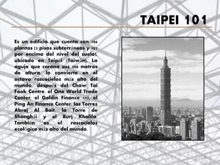 TAIPEI 101
Es un edificio que cuenta con 106
plantas (5 pisos subterráneos y 101
por encima del nivel del suelo),
ubicado en Taipéi (Taiwán). La
aguja que corona sus 508 metros
de altura, lo convierte en el
octavo rascacielos más alto del
mundo, después del Chow Tai
Fook Centre, el One World Trade
Center, el Goldin Finance 117, el
Ping An Finance Center, las Torres
Abraj Al Bait, la Torre de
Shanghái y el Burj Khalifa.
También es el rascacielos
ecológico más alto del mundo.
46
 
