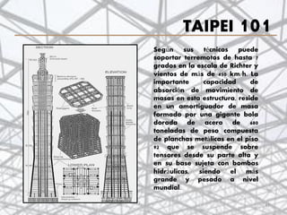 TAIPEI 101
Según sus técnicos puede
soportar terremotos de hasta 7
grados en la escala de Richter y
vientos de más de 450 km/h. La
importante capacidad de
absorción de movimiento de
masas en esta estructura, reside
en un amortiguador de masa
formado por una gigante bola
dorada de acero de 680
toneladas de peso compuesta
de planchas metálicas en el piso
92 que se suspende sobre
tensores desde su parte alta y
en su base sujeta con bombas
hidráulicas, siendo el más
grande y pesado a nivel
mundial.
47
 