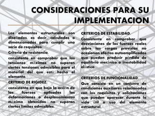 CONSIDERACIONES PARA SU
IMPLEMENTACION
Los elementos estructurales son
diseñados, es decir, calculados o
dimensionados para cumplir una
serie de requisitos:
Criterio de resistencia.
consistente en comprobar que las
tensiones máximas no superen
ciertas tensiones admisibles para el
material del que está hecho el
elemento.
CRITERIO DE RIGIDEZ.
consistente en que bajo la acción de
las fuerzas aplicadas las
deformaciones o desplazamientos
máximo obtenidos no superan
ciertos límites admisibles.
CRITERIOS DE ESTABILIDAD.
Consistente en comprobar que
desviaciones de las fuerzas reales
sobre las cargas previstas no
ocasionan efectos autoamplificados
que puedan producir pérdida de
equilibrio mecánico o inestabilidad
elástica.
CRITERIOS DE FUNCIONALIDAD.
Que consiste en un conjunto de
condiciones auxiliares relacionadas
con los requisitos y solicitaciones
que pueden aparecer durante la
vida útil o uso del elemento
estructural.
6
 