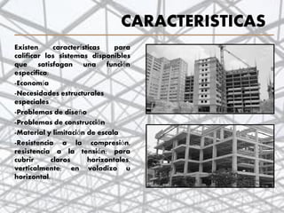 CARACTERISTICAS
Existen características para
calificar los sistemas disponibles
que satisfagan una función
especifica:
-Economía
-Necesidades estructurales
especiales
-Problemas de diseño
-Problemas de construcción
-Material y limitación de escala
-Resistencia a la compresión,
resistencia a la tensión; para
cubrir claros horizontales,
verticalmente; en voladizo u
horizontal.
7
 