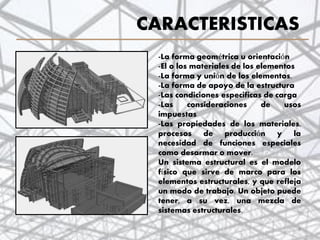 CARACTERISTICAS
-La forma geométrica u orientación
-El o los materiales de los elementos
-La forma y unión de los elementos.
-La forma de apoyo de la estructura
-Las condiciones especificas de carga
-Las consideraciones de usos
impuestas
-Las propiedades de los materiales,
procesos de producción y la
necesidad de funciones especiales
como desarmar o mover.
Un sistema estructural es el modelo
físico que sirve de marco para los
elementos estructurales, y que refleja
un modo de trabajo. Un objeto puede
tener, a su vez, una mezcla de
sistemas estructurales.
8
 