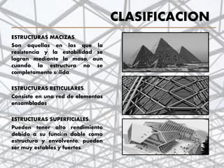 CLASIFICACION
ESTRUCTURAS MACIZAS.
Son aquellas en las que la
resistencia y la estabilidad se
logran mediante la masa, aun
cuando la estructura no se
completamente sólida.
ESTRUCTURAS RETICULARES.
Consiste en una red de elementos
ensamblados
ESTRUCTURAS SUPERFICIALES.
Pueden tener alto rendimiento
debido a su función doble como
estructura y envolvente, pueden
ser muy estables y fuertes.
9
 