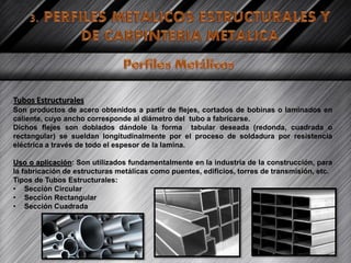 Tubos Estructurales
Son productos de acero obtenidos a partir de flejes, cortados de bobinas o laminados en
caliente, cuyo ancho corresponde al diámetro del tubo a fabricarse.
Dichos flejes son doblados dándole la forma tabular deseada (redonda, cuadrada o
rectangular) se sueldan longitudinalmente por el proceso de soldadura por resistencia
eléctrica a través de todo el espesor de la lamina.
Uso o aplicación: Son utilizados fundamentalmente en la industria de la construcción, para
la fabricación de estructuras metálicas como puentes, edificios, torres de transmisión, etc.
Tipos de Tubos Estructurales:
• Sección Circular
• Sección Rectangular
• Sección Cuadrada
 