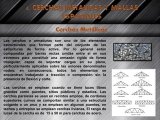Las cerchas o armaduras son uno de los elementos
estructurales que forman parte del conjunto de las
estructuras de forma activa. Por lo general están
compuestas por barras rectas unidas entre sí en sus
extremos para constituir una armazón rígida de forma
triangular, capaz de soportar cargas en su plano,
particularmente aplicadas sobre las uniones denominadas
nodos; en consecuencia, todos los elementos se
encuentran trabajando a tracción o compresión sin la
presencia de flexión y corte.
Las cerchas se emplean cuando se tiene luces libres
grandes como puentes, sitios públicos y estadios. Las
cerchas paralelas se usan en recintos amplios, de cordones
superiores curvos se comportan similar a una estructura
colgante o un arco y se emplean en algunos puentes, en
techos y entrepiso se emplean cerchas livianas, El rango de
luces de la cercha es de 15 a 50 m para cerchas de acero.
 