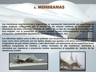 Las membranas arquitectónicas e ingenieriles se representan básicamente por superficies de
tejido estáticas conseguidas por la tensión de las mismas mediante la combinación de
estructuras de acero (mástiles) y tirantes de cables. Es un tipo de solución de protección solar
muy singular, con la posibilidad de diseñar infinitas formas tridimensionales (laxas, aéreas,
triangulares, paraboloides hiperbólicos, conoides de revolución, etc).
Los diferentes tejidos como la fibra de poliéster con recubrimiento de PVC ya sea fabricado en
masa como micro perforado son los tejidos ideales que aportan a las tenso estructuras formas
imaginativas de gran belleza plástica y total efectividad. Las estructuras de las superficies tenso
estáticas compuestas de mástiles y cables trenzados de alta resistencia, diseñados y
calculados por ingenieros y arquitectos textiles representan el esqueleto de tensión de las
membranas textiles.
 