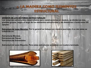 DIVISIÓN DE LOS SISTEMAS ESTRUCTURALES
Los sistemas estructurales desarrollados para construcciones en madera, se dividen en dos
grandes grupos, según el largo de los elementos estructurales y las distancias o luces entre los
apoyos:
Estructura de luces Menores. Por lo general se trabaja con madera aserrada. A su vez estas se
subdivide en:
Estructuras Macizas
Estructura de Placas
Estructura de Entramados
Estructura de luces Mayores. Para estas estructuras se trabaja con madera laminada.
 
