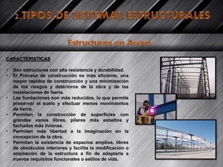 CARACTERISTICAS
• Son estructuras con alta resistencia y durabilidad.
• El Proceso de construcción es más eficiente, una
mayor rapidez de construcción y una minimización
de los riesgos y deterioros de la obra y de las
instalaciones de faena.
• Las fundaciones son más reducidas, lo que permite
preservar el suelo y efectuar menos movimientos
de tierra.
• Permiten la construcción de superficies con
grandes vanos libres, pilares más esbeltos y
fachadas más livianas.
• Permiten más libertad a la imaginación en la
concepción de la obra.
• Permiten la existencia de espacios amplios, libres
de obstáculos interiores y facilita la modificación o
ampliación de la estructura a fin de adaptarla a
nuevos requisitos funcionales o estilos de vida.
 