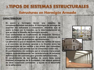 CARACTERISTICAS
• El acero y hormigón tienen una relación de
complementariedad mecánica. El Hormigón se encarga de
soportar los esfuerzos a compresión, mientras que el
acero lo hace con la tracción, es la idea fundamental en
que se basa la filosofía del hormigón armado.
• Casi Uniformidad de Coeficientes de Dilatación Térmica:
Esto posibilita la construcción de grandes volúmenes de
concreto sin que se produzcan agrietamientos.
• La adherencia que se desarrolla entre las varillas de acero
y el concreto se produce gracias a la fricción entre las
corrugaciones de las varillas y los áridos que componen
el concreto, lo que permite que se comporten como uno.
• El confinamiento del concreto por el refuerzo transversal,
mejora considerablemente las características de esfuerzo
deformación del concreto para grandes deformaciones.
• El recubrimiento de las varillas de acero tiene como
finalidad protegerlas de la humedad y del ataque químico
de otras sustancias corrosivas y ayuda en el desarrollo
de la adherencia
 