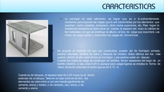  Lo principal en este elemento, es lograr que se a lo suficientemente
resistente para soportar las cargas que le son transmitidas por los elementos que
soportan, como cubiertas, entrepisos, otros muros superiores, etc. Para lograr la
resistencia necesaria se debe tener en cuenta, el espesor del muro, la calidad de
los materiales con que se construye, la altura y el tipo de carga que soportará. Los
muros de carga reciben y transmiten las cargas de forma lineal.
 De acuerdo al material con que son construidos, pueden ser de hormigón armado,
piedras naturales, ladrillos de barro y bloques de mortero. Estos últimos son los más
usados, debido al alto costo de los de hormigón, y las piedras están en desuso.
 Cuando los muros de carga se construyen de ladrillos, tienen espesores del largo de un
ladrillo (citarón), o sea, unos 0,25 m, aunque para cargas ligeras se emplea la forma de
citara, teniendo entonces el ancho que es de 0,12 m.
 Cuando es de bloques, el espesor será de 0,20 mque es el ancho
estándar de un bloque. Tanto en un caso como en el otro, los
elementos se unen entre sí con una mezclaaglutinante de
cemento, arena y recebo, o de cemento, cal y arena, o de
cemento y arena.
 
