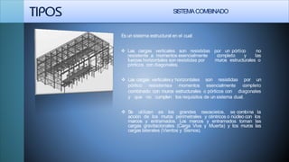 SISTEMACOMBINADO
Es un sistema estructural en el cual:
 Las cargas verticales son resistidas por un pórtico no
resistente a momentos esencialmente completo y las
muros estructurales ofuerzas horizontales son resistidas por
pórticos con diagonales.
resistidas por un Las cargas verticalesy horizontales son
pórtico resistentea momentos esencialmente
combinado con muros estructurales o pórticos con
completo
diagonales
y que no cumplen los requisitos de un sistema dual.
 Se utilizan es los grandes rascacielos, se combina la
acción de los muros perimetrales y céntricos o núcleo con los
marcos y entramados. Los marcos y entramados toman las
cargas gravitacionales (Carga Viva y Muerta) y los muros las
cargas laterales (Vientos y Sismos).
 