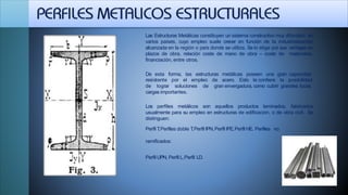 Las Estructuras Metálicas constituyen un sistema constructivo muy difundido en
varios países, cuyo empleo suele crecer en función de la industrialización
alcanzada en la región o país donde se utiliza. Se lo elige por sus ventajas en
plazos de obra, relación coste de mano de obra – coste de materiales,
financiación, entre otros.
De esta forma, las estructuras metálicas poseen una gran capacidad
resistente por el empleo de acero. Esto le confiere la posibilidad
de lograr soluciones de gran envergadura, como cubrir grandes luces,
cargas importantes.
Los perfiles metálicos son aquellos productos laminados, fabricados
usualmente para su empleo en estructuras de edificación, o de obra civil. Se
distinguen:
Perfil T,Perfiles doble T,Perfil IPN,Perfil IPE,Perfil HE. Perfiles no
ramificados:
Perfil UPN, Perfil L,Perfil LD.
 