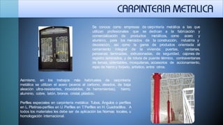 carpintería metálica a las queSe conoce como empresas de
utilizan profesionales que se
comercialización de productos metálicos, como acero
aluminio, para los mercados de la construcción,
de productos
industria
orientada
dedican a la fabricación y
y
y
aldecoración, así como la gama
cerramiento integral de la vivienda: puertas, ventanas,
persianas laminadas, extrusionadas, de seguridad, cajones de
registro laminados, y de rotura de puente térmico, contraventanas
de lamas, orientables, mosquiteras, accesorios de accionamiento,
rejas de hierro y forjado, artístico, entre otros.
Asimismo, en los trabajos más habituales de carpintería
metálica se utilizan el acero (aceros al carbono, aleados, de baja
aleación ultra-resistentes, inoxidables, de herramientas), hierro,
aluminio, cobre, latón, bronce, cristal, plástico.
Perfiles especiales en carpintería metálica: Tubos. Ángulos o perfiles
en L. Pletinas-perfiles en U. Perfiles en T. Perfiles en H. Cuadradillos. A
todos los materiales les debe ser de aplicación las Normas locales, u
homologación internacional.
 