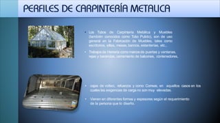 • Los Tubos de Carpintería Metálica y Muebles
(también conocidos como Tubo Pulido), son de uso
general en la Fabricación de Muebles, tales como
escritorios, sillas, mesas, bancos, estanterías, etc.,
• Trabajosde Herrería como marcosde puertas y ventanas,
rejas y barandas, cerramiento de balcones, contenedores,
• cajas de volteo, refuerzos y como Correas, en aquellos casos en los
cuales las exigencias de carga no son muy elevadas.
• Vienen en diferentes formas y espesores según el requerimiento
de la persona que lo diseño.
 