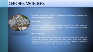 De acuerdo con la forma de crear la configuración de una cercha, se clasifican en
simples, compuestas y complejas.
CERCHA SIMPLE:
Una cercha rígida plana puede formarse simple partiendo de tres barras unidas por
nodos en sus extremos formando un triángulo y luego extendiendo dos nuevas
barras por cada nuevo nodo o unión.
CERCHA COMPUESTA:
Si dos o más cerchas simples se unen para formar un cuerpo rígido, la cercha así
formada se denomina cercha compuesta. Una cercha simple pude unirse
rígidamente a otra en ciertos nodos por medio de tres vínculos no paralelos ni
concurrentes o por medio de un tipo equivalente de unión.
 