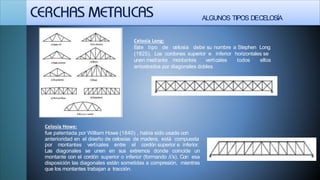 ALGUNOS TIPOS DECELOSÍA
Celosía Long:
Este tipo de celosía debe su nombre a Stephen Long
(1825), Los cordones superior e inferior horizontales se
todos ellosunen mediante montantes verticales
arriostrados por diagonales dobles
Celosía Howe:
fue patentada por William Howe (1840) , había sido usada con
anterioridad en el diseño de celosías de madera, está compuesta
por montantes verticales entre el cordón superior e inferior.
Las diagonales se unen en sus extremos donde coincide un
montante con el cordón superior o inferior (formando Λ's). Con esa
disposición las diagonales están sometidas a compresión, mientras
que los montantes trabajan a tracción.
 