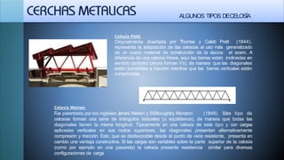 ALGUNOS TIPOS DECELOSÍA
Celosía Pratt:
Originalmente diseñada por Thomas y Caleb Pratt (1844),
representa la adaptación de las celosías al uso más generalizado
de un nuevo material de construcción de la época: el acero. A
diferencia de una celosía Howe, aquí las barras están inclinadas en
sentido contrario (ahora forman V's), de manera que las diagonales
están sometidas a tracción mientras que las barras verticales están
comprimidas
Celosia Warren:
Fue patentada por los ingleses James Warren y Willboughby Monzoni (1848). Este tipo de
celosías forman una serie de triángulos isósceles (o equiláteros), de manera que todas las
diagonales tienen la misma longitud. Típicamente en una celosía de este tipo y con cargas
aplicadas verticales en sus nudos superiores, las diagonales presentan alternativamente
compresión y tracción. Esto, que es desfavorable desde el punto de vista resistente, presenta en
cambio una ventaja constructiva. Si las cargas son variables sobre la parte superior de la celosía
(como por ejemplo en una pasarela) la celosía presenta resistencia similar para diversas
configuraciones de carga
 