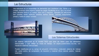 Las Estructuras
Una estructura es un ensamblaje de elementos que mantienen una forma y su
unidad, teniendo como objetivo resistir las cargas resultantes de su uso y su propio
peso dándole forma a un cuerpo, obra civil o maquina. Ejemplos de estructuras
son: puentes, torres, edificios, estadios, techos, barcos, aviones, maquinarias,
presas y hasta el cuerpo humano
Los Sistemas Estructurales
físico que sirve de marco para los elementos
de trabajo. Un objeto puede tener, a su vez, una
Un sistema estructural es el modelo
estructurales, y que refleja un modo
mezcla de sistemas estructurales.
Pueden clasificarse por su campo de actuación (informática, molecular), sistema de trabajo
(de vector activo, de compresión, de tracción) y material (fibra natural, piedra natural,
cerámica).
 