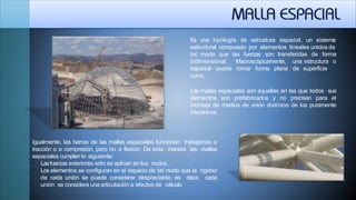 Es una tipología de estructura espacial, un sistema
estructural compuesto por elementos lineales unidos de
tal modo que las fuerzas son transferidas
tridimensional. Macroscópicamente,
de forma
una estructura o
de superficieespacial puede tomar forma plana
curva.
Las mallas espaciales son aquellas en las que todos sus
elementos son prefabricados y no precisan para el
montaje de medios de unión distintos de los puramente
mecánicos.
Igualmente, las barras de las mallas espaciales funcionan trabajando a
tracción o a compresión, pero no a flexión. De esta manera las mallas
espaciales cumplen lo siguiente:
 Lasfuerzas exteriores sólo se aplican en los nudos.
 Los elementos se configuran en el espacio de tal modo que la rigidez
de cada unión se puede considerar despreciable, es decir, cada
unión se considera una articulación a efectos de cálculo.
 