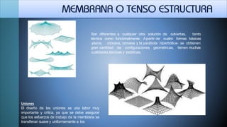 Son diferentes a cualquier otra solución de cubiertas, tanto
técnica como funcionalmente. Apartir de cuatro formas básicas
-plana, cóncava, convexa y la parábola hiperbólica- se obtienen
gran cantidad de configuraciones geométricas, tienen muchas
cualidades técnicas y estéticas.
Uniones
El diseño de las uniones es una labor muy
importante y crítica, ya que se debe asegurar
que los esfuerzos de trabajo de la membrana se
transfieran suave y uniformemente a los
 