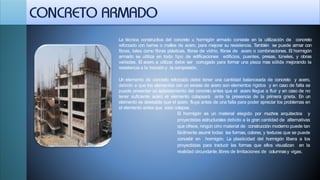 La técnica constructiva del concreto u hormigón armado consiste en la utilización de concreto
reforzado con barras o mallas de acero, para mejorar su resistencia. También se puede armar con
fibras, tales como fibras plásticas, fibras de vidrio, fibras de acero o combinaciones. El hormigón
armado se utiliza en todo tipo de edificaciones edificios, puentes, presas, túneles, y obras
variadas. El acero a utilizar debe ser corrugado para formar una pieza mas sólida mejorando la
resistencia a la tracción y la compresión.
Un elemento de concreto reforzado debe tener una cantidad balanceada de concreto y acero,
debido a que los elementos con un exceso de acero son elementos rígidos y en caso de falla se
puede presentar un aplastamiento del concreto antes que el acero llegue a fluir y en caso de no
tener suficiente acero el elemento colapsará ante la presencia de la primera grieta. En un
elemento es deseable que el acero fluya antes de una falla para poder apreciar los problemas en
el elemento antes que este colapse.
El hormigón es un material elegido por muchos arquitectos y
proyectistas estructurales debido a la gran cantidad de alternativas
que ofrece, ningún otro material de construcción moderno puede tan
fácilmente asumir todas las formas, colores, y texturas que se puede
concebir en hormigón. La plasticidad del hormigón libera a los
proyectistas para traducir las formas que ellos visualizan en la
realidad circundante, libres de limitaciones de columnasy vigas.
 