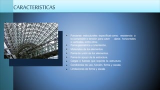  Funciones estructurales específicas como: resistencia a
claros horizontalesla compresión o tensión para cubrir
o verticales, entre otros.
 Formageométrica u orientación.
 Materiales de los elementos.
 Formade unión de los elementos.
 Formade apoyo de la estructura.



Cargas o fuerzas que soporta la estructura.
Condiciones de uso, función, forma y escala.
Limitaciones de forma y escala
CARACTERISTICAS
 