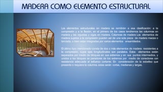 Los elementos estructurales en madera se remitirán a esa clasificación: a la
compresión y a la flexión, en el primero de los casos tendremos las columnas en
madera y las viguetas y vigas en madera. Columnas de madera Los elementos de
madera sujetos a la compresión pueden ser de una sola pieza de madera maciza o
terciada, o bien estar integradas por varios elementos ensamblados.
El último tipo mencionado consta de dos o más elementos de madera resistentes a
la compresión, cuyos ejes longitudinales son paralelos. Estos elementos están
separados por medio de bloques en sus extremos y en sus puntos intermedios, y
unidos a los bloques se paradores de los extremos por medio de conectores con
resistencia adecuada al esfuerzo cortante. En consideración de la esbeltez que
presente o requiera la columna, estas serán cortas, medianas y largas.
 