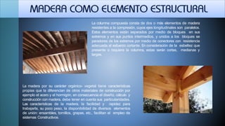 La columna compuesta consta de dos o más elementos de madera
resistentes a la compresión, cuyos ejes longitudinales son paralelos.
Estos elementos están separados por medio de bloques en sus
extremos y en sus puntos intermedios, y unidos a los bloques se
paradores de los extremos por medio de conectores con resistencia
adecuada al esfuerzo cortante. En consideración de la esbeltez que
presente o requiera la columna, estas serán cortas, medianas y
largas.
La madera por su carácter orgánico- vegetal tiene características
propias que la diferencian de otros materiales de construcción por
ejemplo el acero y el hormigón, en consecuencia el diseño, cálculo y
construcción con madera, debe tener en cuenta sus particularidades.
Las características de la madera, la facilidad y rapidez para
trabajarla, su poco peso, la disponibilidad de diversos elementos
de unión: ensambles, tornillos, grapas, etc., facilitan el empleo de
sistemas Constructivos.
 