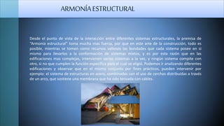 ARMONÍAESTRUCTURAL
Desde el punto de vista de la interacción entre diferentes sistemas estructurales, la premisa de
“Armonía estructural” toma mucha mas fuerza, por que en este arte de la construcción, todo es
posible, mientras se tomen como recursos valiosos las bondades que cada sistema posee en si
mismo para llevarlos a la conformación de sistemas mixtos, y es por esta razón que en las
edificaciones mas complejas, intervienen varios sistemas a la vez, y ningún sistema compite con
otro, si no que cumplen la función específica para el cual se eligió. Podemos ir analizando diferentes
edificaciones y observar que en el mismo conjunto por fines prácticos, pueden intervenir por
ejemplo: el sistema de estructuras en acero, combinadas con el uso de cerchas distribuidas a través
de un arco, que sostiene una membrana que ha sido tensada con cables.
 