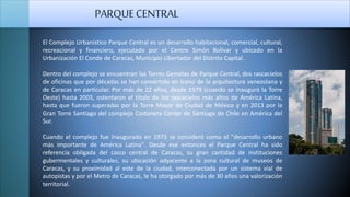 El Complejo Urbanístico Parque Central es un desarrollo habitacional, comercial, cultural,
recreacional y financiero, ejecutado por el Centro Simón Bolívar y ubicado en la
Urbanización El Conde de Caracas, Municipio Libertador del Distrito Capital.
Dentro del complejo se encuentran las Torres Gemelas de Parque Central, dos rascacielos
de oficinas que por décadas se han convertido en ícono de la arquitectura venezolana y
de Caracas en particular. Por más de 22 años, desde 1979 (cuando se inauguró la Torre
Oeste) hasta 2003, ostentaron el título de los rascacielos más altos de América Latina,
hasta que fueron superadas por la Torre Mayor de Ciudad de México y en 2013 por la
Gran Torre Santiago del complejo Costanera Center de Santiago de Chile en América del
Sur.
Cuando el complejo fue inaugurado en 1973 se consideró como el "desarrollo urbano
más importante de América Latina". Desde ese entonces el Parque Central ha sido
referencia obligada del casco central de Caracas, su gran cantidad de instituciones
gubermentales y culturales, su ubicación adyacente a la zona cultural de museos de
Caracas, y su proximidad al este de la ciudad, interconectada por un sistema vial de
autopistas y por el Metro de Caracas, le ha otorgado por más de 30 años una valorización
territorial.
PARQUECENTRAL
 
