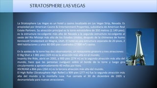 La Stratosphere Las Vegas es un hotel y casino localizado en Las Vegas Strip, Nevada. Es
propiedad por American Casino & Entertainment Properties, subsidiaria de American Real
Estate Partners. Su atracción principal es la torre estratósfera de 350 metros (1 149 pies);
es la estructura no-colgante más alta de Nevada y la segunda estructura no-colgante al
oeste del Río Misisipi más alta de los Estados Unidos, después de la chimenea de humo
Kennecott Smokestack en Magna, Utah. El hotel es una estructura separada de 20 pisos, 2
444 habitaciones y unos 80 000 pies cuadrados (7 000 m²) casino.
En la azotea de la torre hay dos observatorios, un restaurante giratorio y tres atracciones:
El Big Shot a 1 081 pies (329 m) es la atracción más alta en el mundo;
Insanity the Ride, abrió en 2005, a 900 pies (274 m) es la segunda atracción más alta del
mundo, hace que las personas cuelguen sobre el borde de la torre y luego gira
circularmente a aproximadamente 40 millas por hora.
XSCREAM a 866 pies (264 m) es la tercera atracción más alta del mundo.
El High Roller (Stratosphere High Roller) a 909 pies (277 m) fue la segunda atracción más
alta del mundo y la montaña rusa. Fue cerrada el 30 de diciembre de 2005 y
desmantelada para nuevas atracciones.
STRATOSPHERELASVEGAS
 