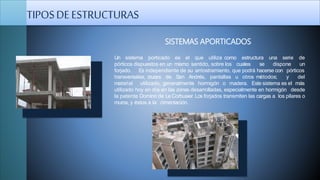 Un sistema porticado es el que utiliza como estructura
pórticos dispuestos en un mismo sentido, sobre los cuales
una serie de
se dispone un
forjado. Es independiente de su arriostramiento, que podrá hacerse con pórticos
transversales, cruces de San Andrés, pantallas u otros métodos; y del
material utilizado, generalmente hormigón o madera. Este sistema es el más
utilizado hoy en día en las zonas desarrolladas, especialmente en hormigón desde
la patente Domino de Le Corbusier. Los forjados transmiten las cargas a los pilares o
muros, y éstos a la cimentación.
SISTEMAS APORTICADOS
TIPOSDEESTRUCTURAS
 