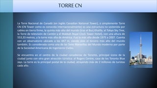 La Torre Nacional de Canadá (en inglés Canadian National Tower), o simplemente Torre
CN (CN Tower como es conocida internacionalmente) es una estructura no sostenida por
cables en tierra firme, la quinta más alta del mundo (tras el Burj Khalifa, el Tokyo Sky Tree,
la Torre de televisión de Cantón y el Makkah Royal Clock Tower Hotel), con una altura de
553,33 metros, y la torre más alta de América. Fue la más alta desde 1975 a 2007. Cuenta
con un observatorio ubicado a los 447 m, siendo éste el tercero más alto del mundo
también. Es considerada como una de las Siete Maravillas del Mundo moderno por parte
de la Sociedad Americana de Ingenieros Civiles.
Se encuentra en el centro de la ciudad canadiense de Toronto, principal icono de la
ciudad junto con otra gran atracción túristica: el Rogers Centre, casa de los Toronto Blue
Jays. La torre es la principal postal de la ciudad, atrayendo más de 2 millones de turistas
cada año.
TORRECN
 