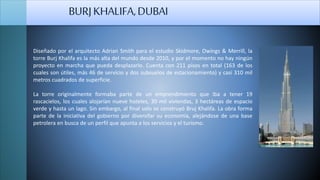 Diseñado por el arquitecto Adrian Smith para el estudio Skidmore, Owings & Merrill, la
torre Burj Khalifa es la más alta del mundo desde 2010, y por el momento no hay ningún
proyecto en marcha que pueda desplazarlo. Cuenta con 211 pisos en total (163 de los
cuales son útiles, más 46 de servicio y dos subsuelos de estacionamiento) y casi 310 mil
metros cuadrados de superficie.
La torre originalmente formaba parte de un emprendimiento que iba a tener 19
rascacielos, los cuales alojarían nueve hoteles, 30 mil viviendas, 3 hectáreas de espacio
verde y hasta un lago. Sin embargo, al final solo se construyó Bruj Khalifa. La obra forma
parte de la iniciativa del gobierno por diversifar su economía, alejándose de una base
petrolera en busca de un perfil que apunta a los servicios y el turismo.
BURJKHALIFA,DUBAI
 