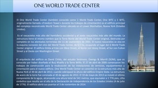 El arquitecto del edificio es David Childs, del estudio Skidmore, Owings & Merrill (SOM), que es
conocido por haber diseñado el Burj Khalifa y la Torre Willis. El 27 de abril de 2006 comenzaron los
trabajos de construcción para la reubicación de las instalaciones de servicios, equipamientos y
cimentación para el nuevo edificio. One World Trade Center se convirtió en la estructura más alta de
Nueva York el 30 de abril de 2012, cuando sobrepasó la altura del edificio Empire State. La estructura
de acero de la torre fue coronada el 30 de agosto de 2012. El 10 de mayo de 2013 se instaló el último
componente de la aguja, alcanzando una altura total de 541 metros, que equivalen a 1 776 pies, cifra
simbólica que resulta ser el año de la Declaración de Independencia de los Estados Unidos (4 de julio
de 1776). El edificio abrió sus puertas el 3 de noviembre de 2014.
ONEWORLDTRADECENTER
El One World Trade Center (también conocido como 1 World Trade Center, One WTC y 1 WTC,
originalmente llamado «Freedom Tower» durante los trabajos de cimentación) es el edificio principal
del complejo reconstruido World Trade Center ubicado en el Lower Manhattan, Nueva York (Estados
Unidos).
Es el rascacielos más alto del hemisferio occidental y el sexto rascacielos más alto del mundo. La
estructura tiene el mismo nombre que la Torre Norte del World Trade Center original, destruida por
completo en los atentados terroristas del 11 de septiembre de 2001. El nuevo rascacielos se alza en
la esquina noroeste del sitio del World Trade Center, de 6,5 ha, ocupando el lugar del 6 World Trade
Center original. El edificio limita al Este con West Street, al Norte con Vesey Street, al Sur con Fulton
Street y al Oeste con Washington Street.
 