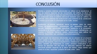 Muchos y variados sistemas estructurales se utilizan en la arquitectura, el
tipo de sistema depende de las necesidades del edificio, la altura del
edificio, su capacidad de carga, las especificaciones del suelo y los materiales
de construcción dictan el sistema estructural necesario para un edificio. En
particular, estos sistemas han evolucionado para centrarse en la construcción
a medida que el suelo no urbanizado se ha vuelto escaso.
Igualmente, un sistema estructural deriva su carácter único de
numero de consideraciones; consideradas por separados, como
cierto
por
ejemplo, funciones estructurales especificas resistencia a la compresión,
resistencia a la tensión; para cubrir claros horizontales, verticalmente; en
voladizo u horizontal. Asimismo, existen características para calificar los
sistemas disponibles que satisfagan una funciónespecifica.
De este modo, las soluciones estructurales que se adopten en un proyecto
están sujetas a las restricciones que existen con las interacciones de otros
aspectos del proyecto, como el arquitectónico, instalaciones sanitarias, entre
otros., también por limitaciones en costos, procesos constructivos o por
tiempo de ejecución. Por otro lado, la adecuada selección del sistema
estructural también depende de la altura del edificio, riesgo sísmico que
exista en el área, capacidad portante del suelo, entre otros.
 