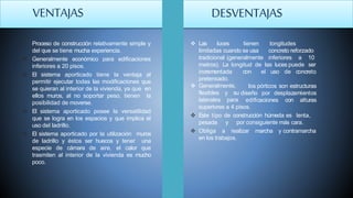  Proceso de construcción relativamente simple y
del que se tiene mucha experiencia.
 Generalmente económico para edificaciones
inferiores a 20 pisos.
 El sistema aporticado tiene la ventaja al
permitir ejecutar todas las modificaciones que
se quieran al interior de la vivienda, ya que en
ellos muros, al no soportar peso, tienen la
posibilidad de moverse.
 El sistema aporticado posee la versatilidad
que se logra en los espacios y que implica el
uso del ladrillo.
 El sistema aporticado por la utilización muros
de ladrillo y éstos ser huecos y tener una
especie de cámara de aire, el calor que
trasmiten al interior de la vivienda es mucho
poco.
 Las luces tienen
limitadas cuando se usa
tradicional (generalmente
longitudes
concreto reforzado
inferiores a 10
metros). La longitud de las luces puede ser
incrementada
pretensado.
 Generalmente,
flexibles y su
laterales para
con el uso de concreto
los pórticos son estructuras
diseño por desplazamientos
edificaciones con alturas
superiores a 4 pisos.
 Este tipo de construcción húmeda es lenta,
pesada y por consiguiente más cara.
 Obliga a realizar marcha y contramarcha
en los trabajos.
VENTAJAS DESVENTAJAS
 