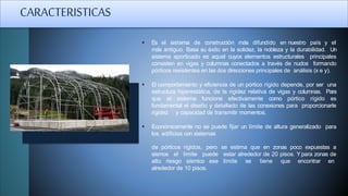  Es el sistema de construcción más difundido en nuestro país y el
más antiguo. Basa su éxito en la solidez, la nobleza y la durabilidad. Un
sistema aporticado es aquel cuyos elementos estructurales principales
consisten en vigas y columnas conectados a través de nudos formando
pórticos resistentes en las dos direcciones principales de análisis (x e y).
 El comportamiento y eficiencia de un pórtico rígido depende, por ser una
estructura hiperestática, de la rigidez relativa de vigas y columnas. Para
que el sistema funcione efectivamente como pórtico rígido es
fundamental el diseño y detallado de las conexiones para proporcionarle
rigidez y capacidad de transmitir momentos.
 Económicamente no se puede fijar un límite de altura generalizado para
los edificios con sistemas
de pórticos rígidos, pero se estima que en zonas poco expuestas a
estar alrededor de 20 pisos. Ypara zonas de
límite se tiene que encontrar en
sismos el límite puede
alto riesgo sísmico ese
alrededor de 10 pisos.
CARACTERISTICAS
 